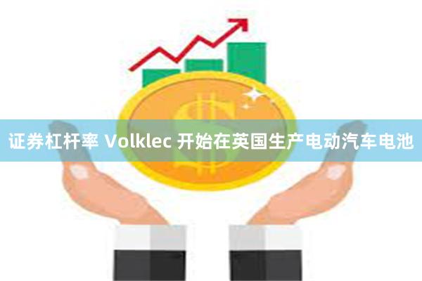 证券杠杆率 Volklec 开始在英国生产电动汽车电池