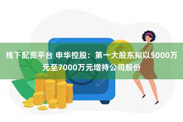 线下配资平台 申华控股：第一大股东拟以5000万元至7000万元增持公司股份