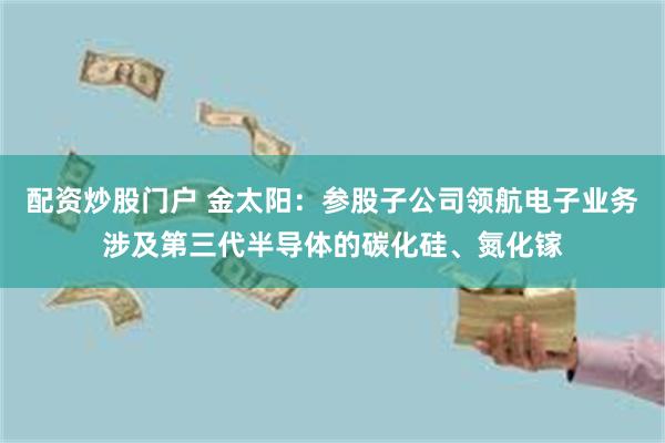 配资炒股门户 金太阳：参股子公司领航电子业务涉及第三代半导体的碳化硅、氮化镓