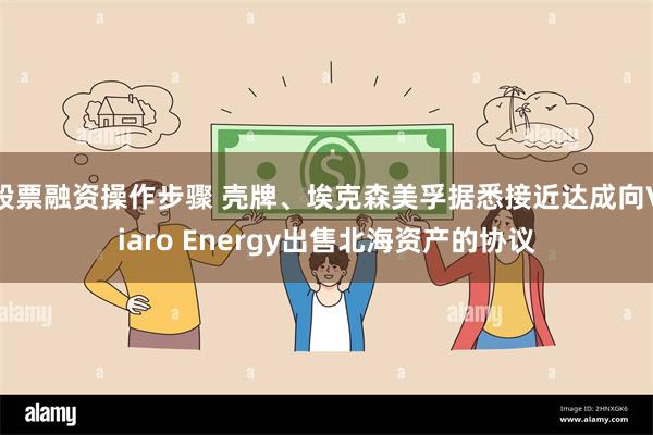 股票融资操作步骤 壳牌、埃克森美孚据悉接近达成向Viaro Energy出售北海资产的协议