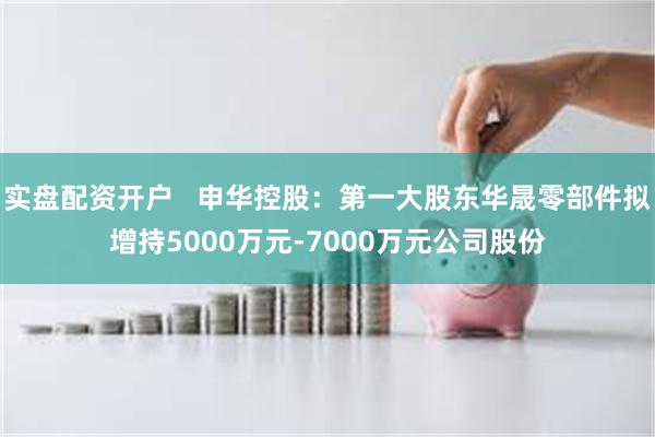 实盘配资开户   申华控股：第一大股东华晟零部件拟增持5000万元-7000万元公司股份