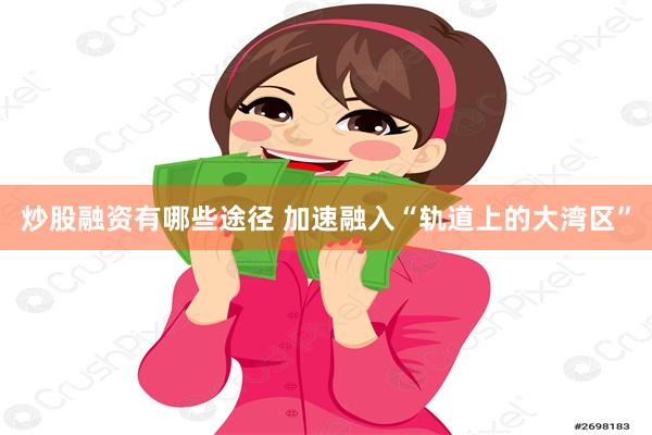 炒股融资有哪些途径 加速融入“轨道上的大湾区”