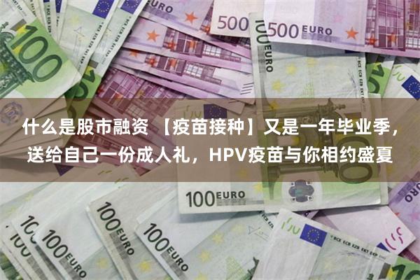 什么是股市融资 【疫苗接种】又是一年毕业季，送给自己一份成人礼，HPV疫苗与你相约盛夏