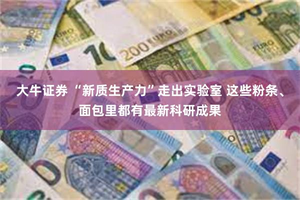 大牛证券 “新质生产力”走出实验室 这些粉条、面包里都有最新科研成果