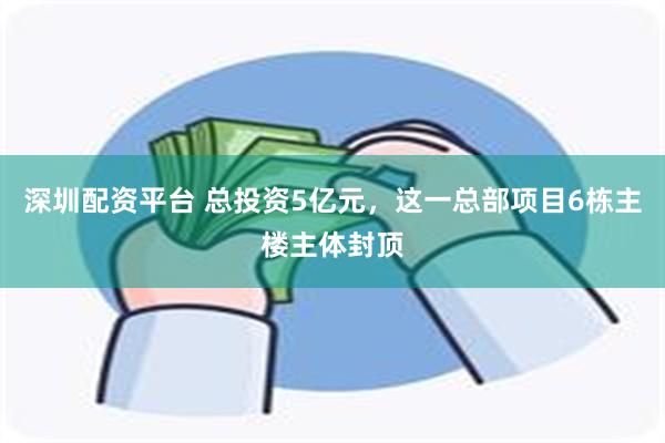 深圳配资平台 总投资5亿元，这一总部项目6栋主楼主体封顶