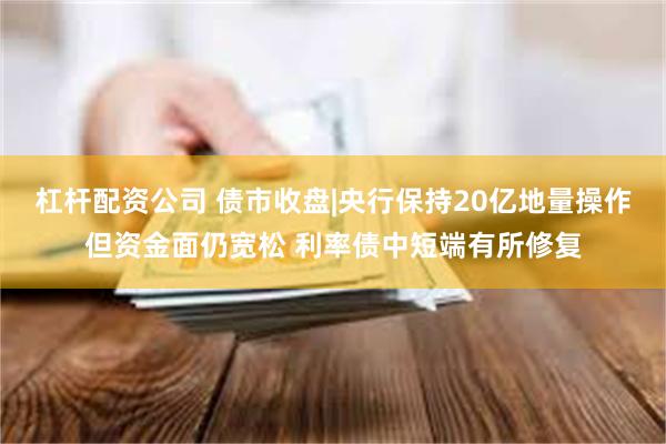 杠杆配资公司 债市收盘|央行保持20亿地量操作但资金面仍宽松 利率债中短端有所修复