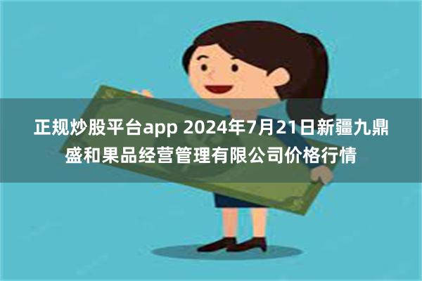 正规炒股平台app 2024年7月21日新疆九鼎盛和果品经营管理有限公司价格行情