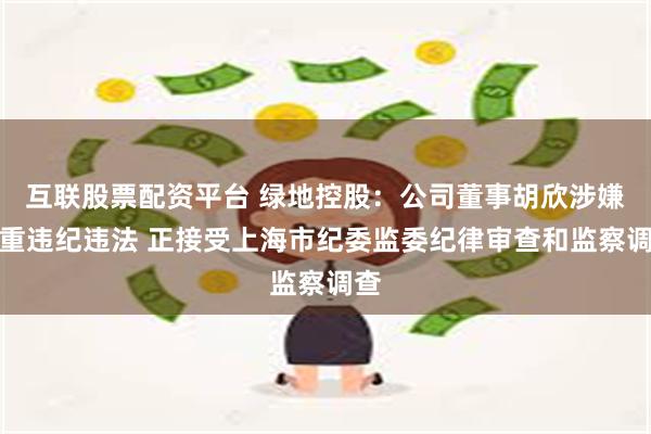 互联股票配资平台 绿地控股：公司董事胡欣涉嫌严重违纪违法 正接受上海市纪委监委纪律审查和监察调查