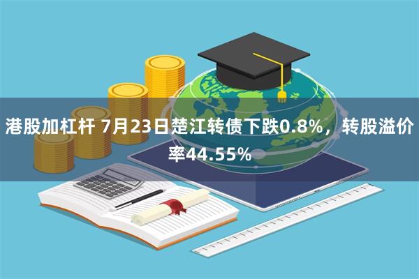 港股加杠杆 7月23日楚江转债下跌0.8%，转股溢价率44.55%