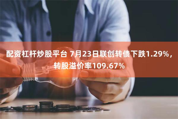 配资杠杆炒股平台 7月23日联创转债下跌1.29%，转股溢价率109.67%