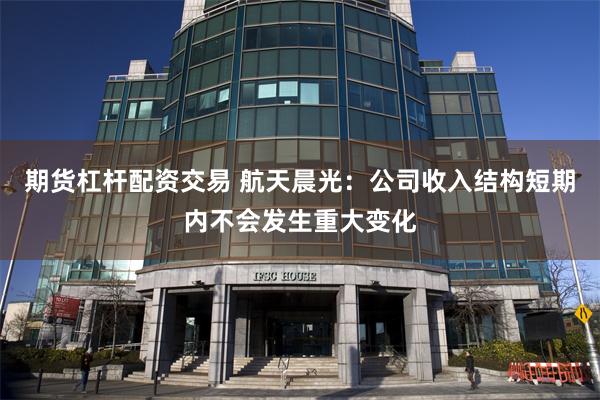 期货杠杆配资交易 航天晨光：公司收入结构短期内不会发生重大变化