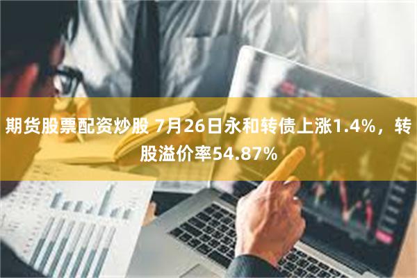 期货股票配资炒股 7月26日永和转债上涨1.4%，转股溢价率54.87%