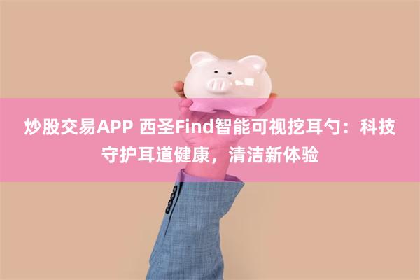 炒股交易APP 西圣Find智能可视挖耳勺：科技守护耳道健康，清洁新体验