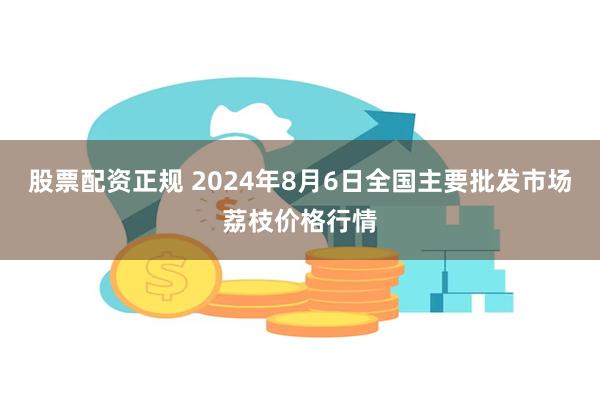 股票配资正规 2024年8月6日全国主要批发市场荔枝价格行情