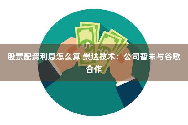 股票配资利息怎么算 崇达技术：公司暂未与谷歌合作