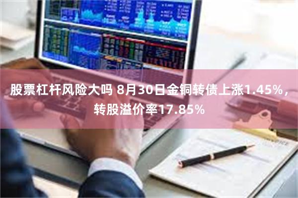 股票杠杆风险大吗 8月30日金铜转债上涨1.45%，转股溢价率17.85%