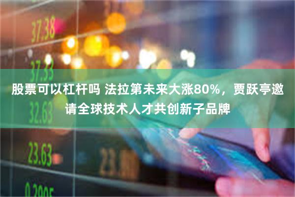 股票可以杠杆吗 法拉第未来大涨80%，贾跃亭邀请全球技术人才共创新子品牌