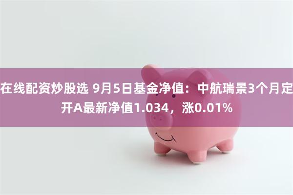 在线配资炒股选 9月5日基金净值：中航瑞景3个月定开A最新净值1.034，涨0.01%