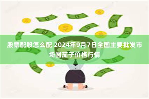 股票配股怎么配 2024年9月7日全国主要批发市场圆茄子价格行情