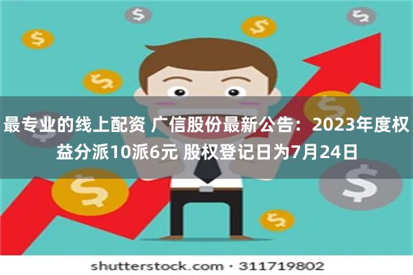 最专业的线上配资 广信股份最新公告：2023年度权益分派10派6元 股权登记日为7月24日