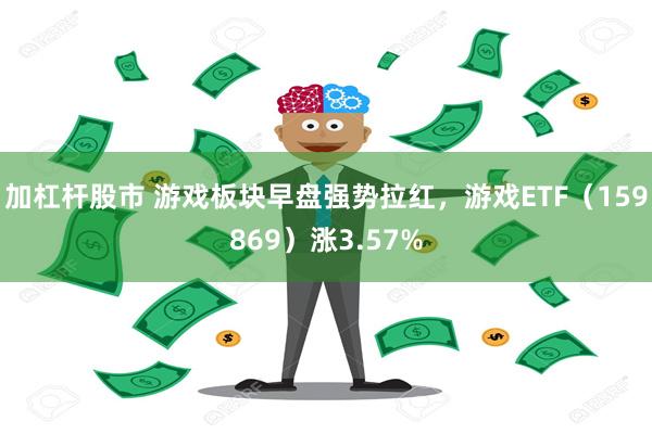 加杠杆股市 游戏板块早盘强势拉红，游戏ETF（159869）涨3.57%