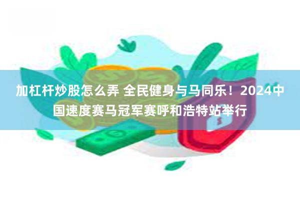 加杠杆炒股怎么弄 全民健身与马同乐！2024中国速度赛马冠军赛呼和浩特站举行