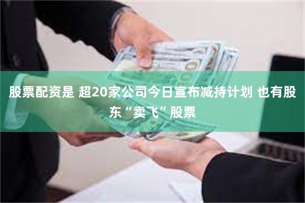 股票配资是 超20家公司今日宣布减持计划 也有股东“卖飞”股票