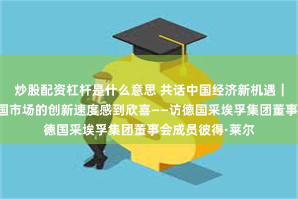 炒股配资杠杆是什么意思 共话中国经济新机遇｜专访：我们对中国市场的创新速度感到欣喜——访德国采埃孚集团董事会成员彼得·莱尔