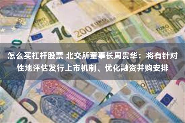 怎么买杠杆股票 北交所董事长周贵华：将有针对性地评估发行上市机制、优化融资并购安排