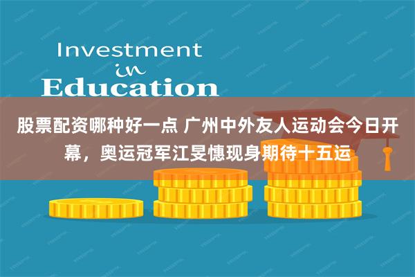 股票配资哪种好一点 广州中外友人运动会今日开幕，奥运冠军江旻憓现身期待十五运