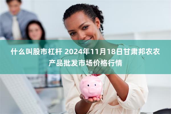 什么叫股市杠杆 2024年11月18日甘肃邦农农产品批发市场价格行情