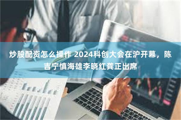 炒股配资怎么操作 2024科创大会在沪开幕，陈吉宁慎海雄李晓红龚正出席