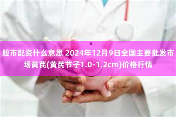 股市配资什么意思 2024年12月9日全国主要批发市场黄芪(黄芪节子1.0-1.2cm)价格行情