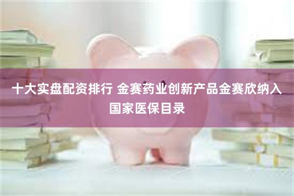 十大实盘配资排行 金赛药业创新产品金赛欣纳入国家医保目录