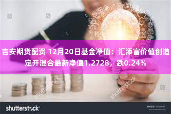 吉安期货配资 12月20日基金净值：汇添富价值创造定开混合最新净值1.2728，跌0.24%