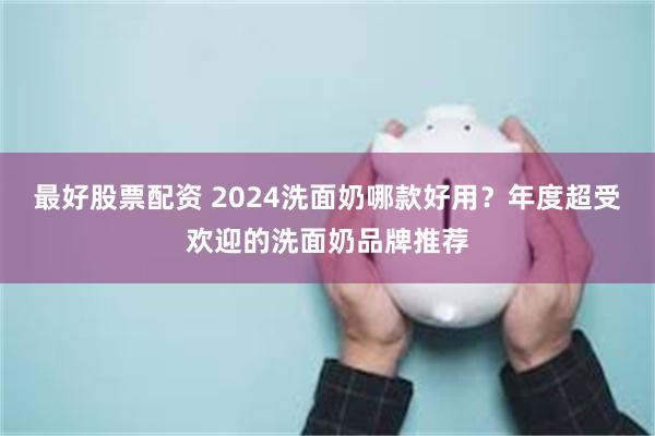 最好股票配资 2024洗面奶哪款好用？年度超受欢迎的洗面奶品牌推荐