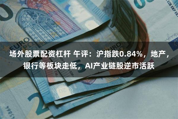 场外股票配资杠杆 午评：沪指跌0.84%，地产，银行等板块走低，AI产业链股逆市活跃