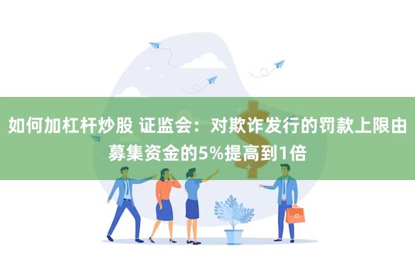 如何加杠杆炒股 证监会：对欺诈发行的罚款上限由募集资金的5%提高到1倍