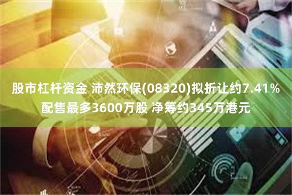 股市杠杆资金 沛然环保(08320)拟折让约7.41%配售最多3600万股 净筹约345万港元