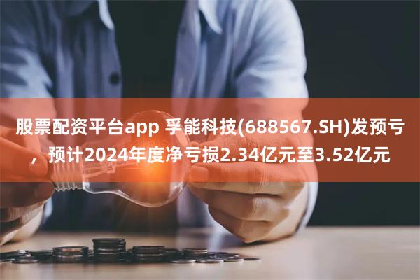 股票配资平台app 孚能科技(688567.SH)发预亏，预计2024年度净亏损2.34亿元至3.52亿元