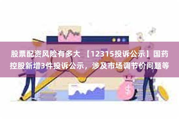 股票配资风险有多大 【12315投诉公示】国药控股新增3件投诉公示，涉及市场调节价问题等