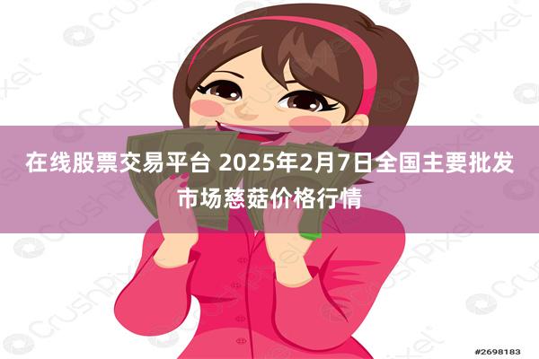 在线股票交易平台 2025年2月7日全国主要批发市场慈菇价格行情