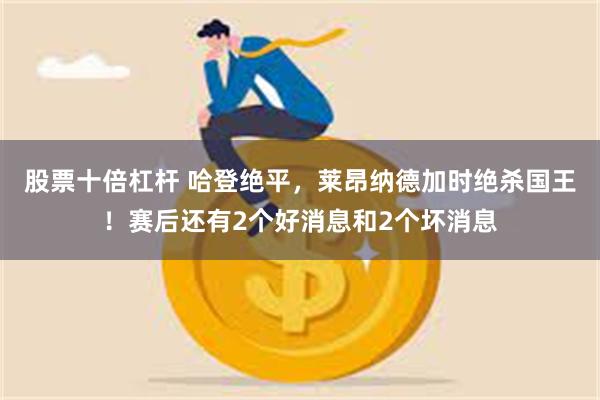 股票十倍杠杆 哈登绝平，莱昂纳德加时绝杀国王！赛后还有2个好消息和2个坏消息