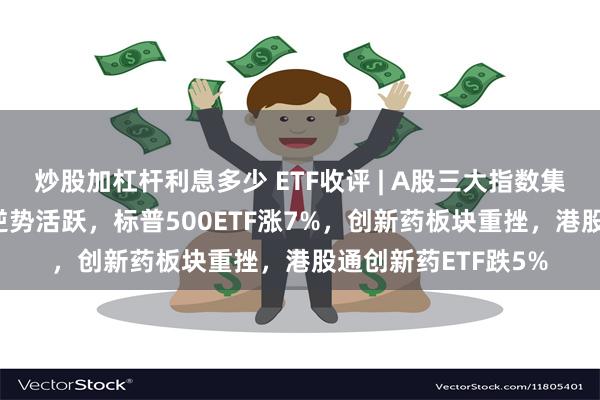 炒股加杠杆利息多少 ETF收评 | A股三大指数集体下跌，跨境ETF逆势活跃，标普500ETF涨7%，创新药板块重挫，港股通创新药ETF跌5%