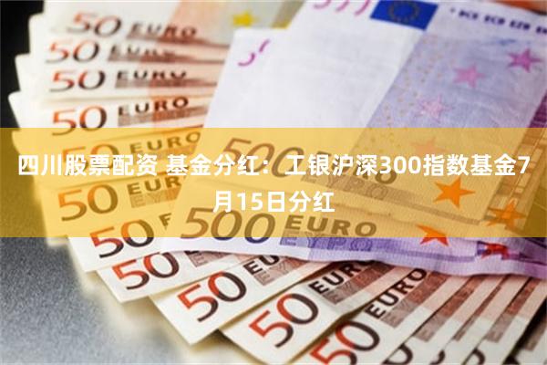 四川股票配资 基金分红：工银沪深300指数基金7月15日分红